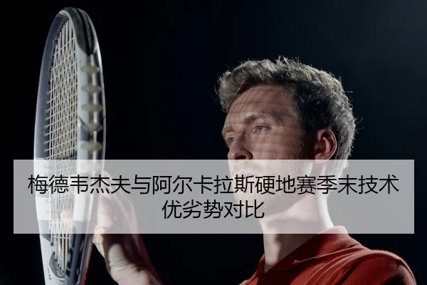 梅德韦杰夫与阿尔卡拉斯硬地赛季末技术优劣势对比